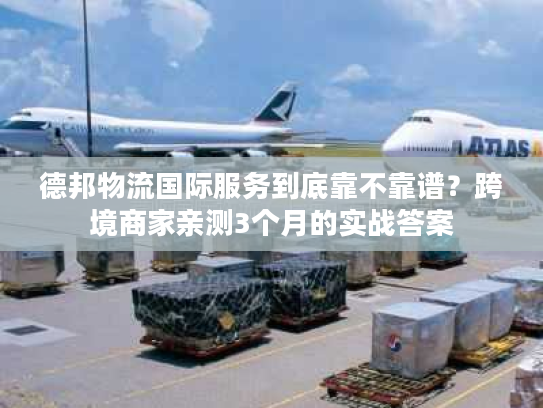 德邦物流国际服务到底靠不靠谱？跨境商家亲测3个月的实战答案