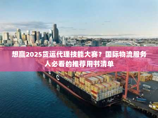 想赢2025货运代理技能大赛?国际物流服务人必看的推荐用书清单 想赢2025货运代理技能大赛?国际物流服务人必看的推荐用书清单
