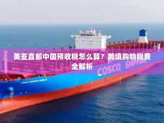 美亚直邮中国预收税怎么算?跨境购物税费全解析 美亚直邮中国预收税怎么算?跨境购物税费全解析