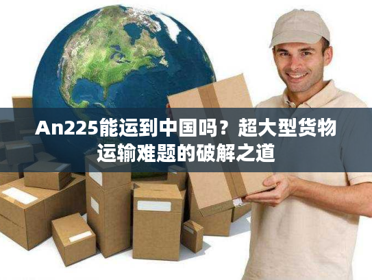 An225能运到中国吗？超大型货物运输难题的破解之道