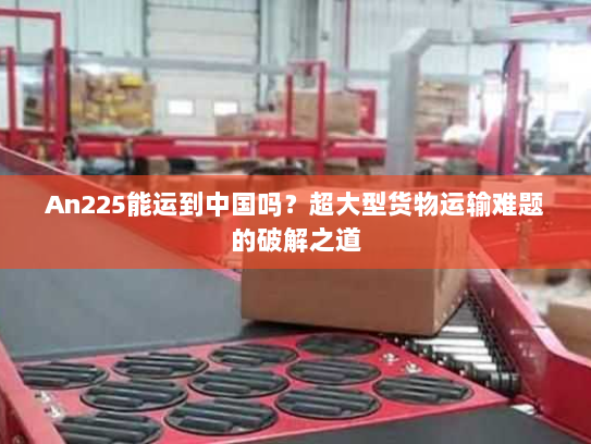 An225能运到中国吗?超大型货物运输难题的破解之道 An225能运到中国吗?超大型货物运输难题的破解之道