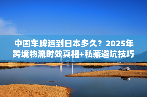 中国车牌运到日本多久？2025年跨境物流时效真相+私藏避坑技巧