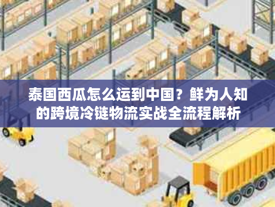 泰国西瓜怎么运到中国?鲜为人知的跨境冷链物流实战全流程解析 泰国西瓜怎么运到中国?鲜为人知的跨境冷链物流实战全流程解析