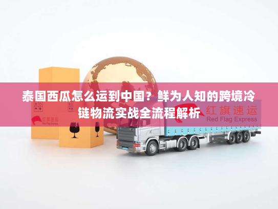 泰国西瓜怎么运到中国？鲜为人知的跨境冷链物流实战全流程解析