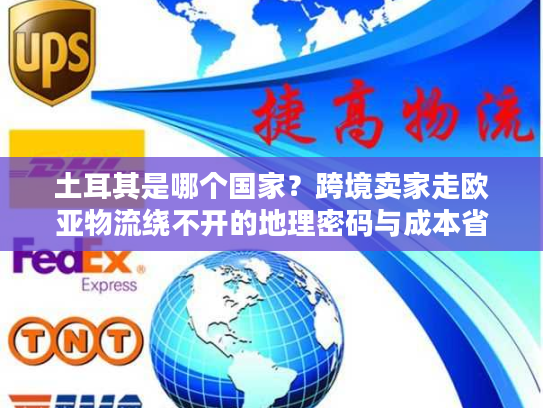 土耳其是哪个国家？跨境卖家走欧亚物流绕不开的地理密码与成本省50%的实战技巧