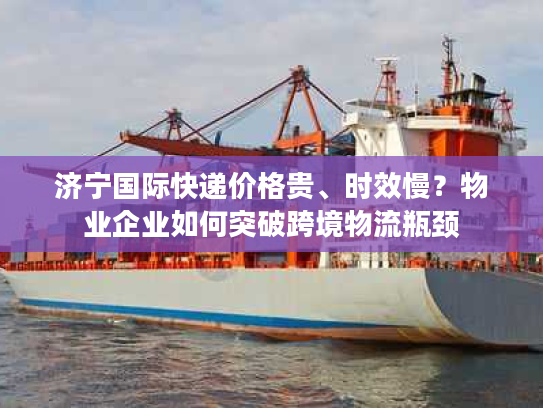 济宁国际快递价格贵、时效慢?物业企业如何突破跨境物流瓶颈 济宁国际快递价格贵、时效慢?物业企业如何突破跨境物流瓶颈