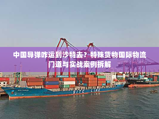 中国导弹咋运到沙特去？特殊货物国际物流门道与实战案例拆解