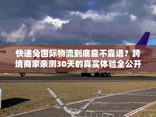 快递兔国际物流到底靠不靠谱？跨境商家亲测30天的真实体验全公开