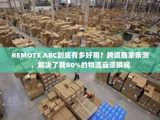 REMOTE ABC到底有多好用？跨境商家亲测，解决了我80%的物流崩溃瞬间
