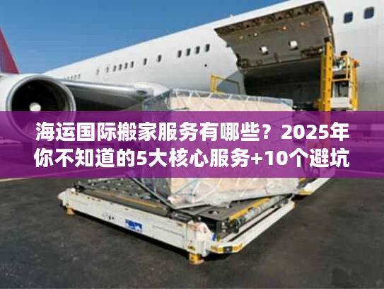 海运国际搬家服务有哪些？2025年你不知道的5大核心服务+10个避坑技巧