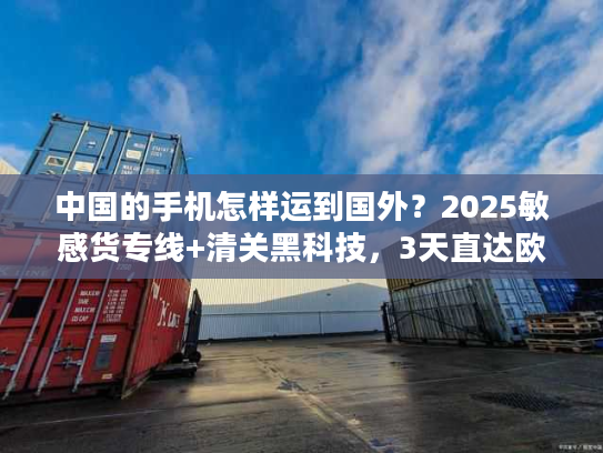 中国的手机怎样运到国外？2025敏感货专线+清关黑科技，3天直达欧美！