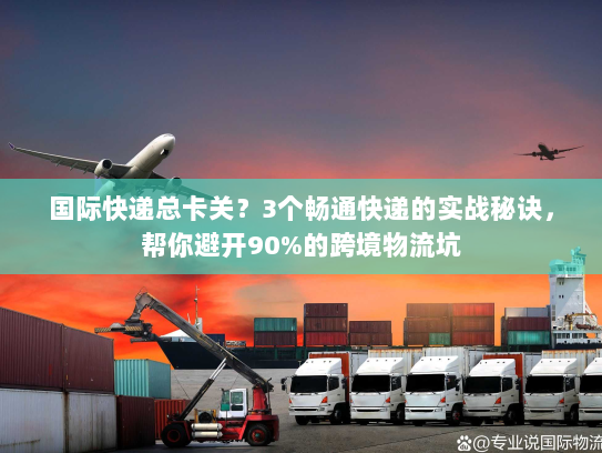 国际快递总卡关？3个畅通快递的实战秘诀，帮你避开90%的跨境物流坑
