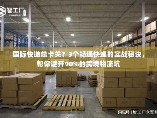 国际快递总卡关？3个畅通快递的实战秘诀，帮你避开90%的跨境物流坑