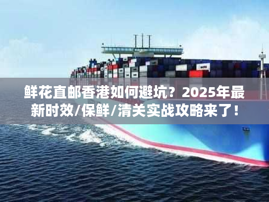 鲜花直邮香港如何避坑？2025年最新时效/保鲜/清关实战攻略来了！