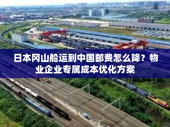 日本冈山船运到中国邮费怎么降？物业企业专属成本优化方案