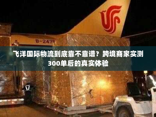 飞洋国际物流到底靠不靠谱？跨境商家实测300单后的真实体验