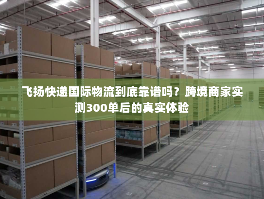 飞扬快递国际物流到底靠谱吗？跨境商家实测300单后的真实体验