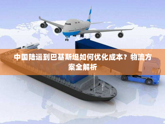 中国陆运到巴基斯坦如何优化成本?物流方案全解析 中国陆运到巴基斯坦如何优化成本?物流方案全解析