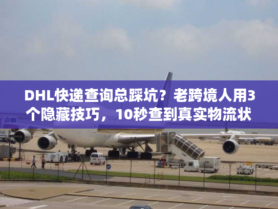 DHL快递查询总踩坑？老跨境人用3个隐藏技巧，10秒查到真实物流状态