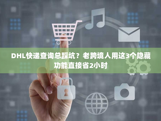 DHL快递查询总踩坑？老跨境人用这3个隐藏功能直接省2小时