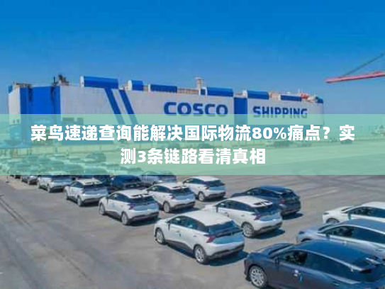 菜鸟速递查询能解决国际物流80%痛点？实测3条链路看清真相