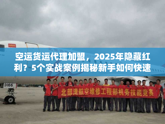 空运货运代理加盟，2025年隐藏红利？5个实战案例揭秘新手如何快速起盘