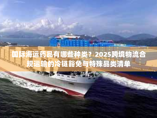 国际海运药品有哪些种类？2025跨境物流合规运输的冷链豁免与特殊品类清单