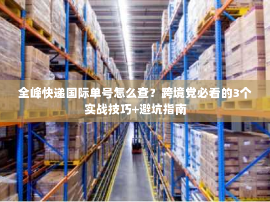 全峰快递国际单号怎么查？跨境党必看的3个实战技巧+避坑指南