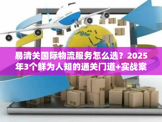 易清关国际物流服务怎么选？2025年3个鲜为人知的通关门道+实战案例拆解