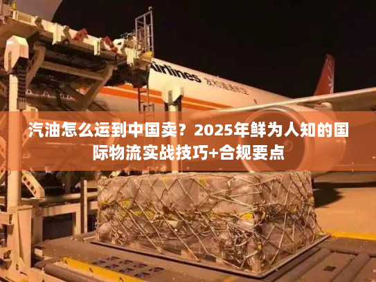 汽油怎么运到中国卖？2025年鲜为人知的国际物流实战技巧+合规要点