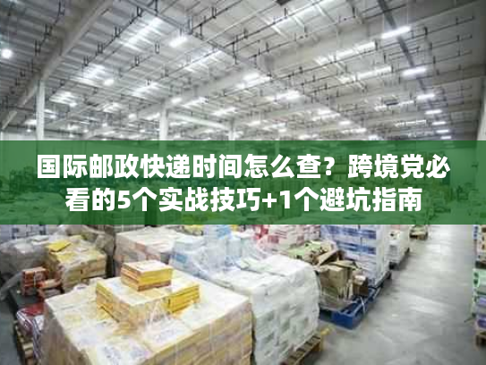 国际邮政快递时间怎么查?跨境党必看的5个实战技巧+1个避坑指南 国际邮政快递时间怎么查?跨境党必看的5个实战技巧+1个避坑指南