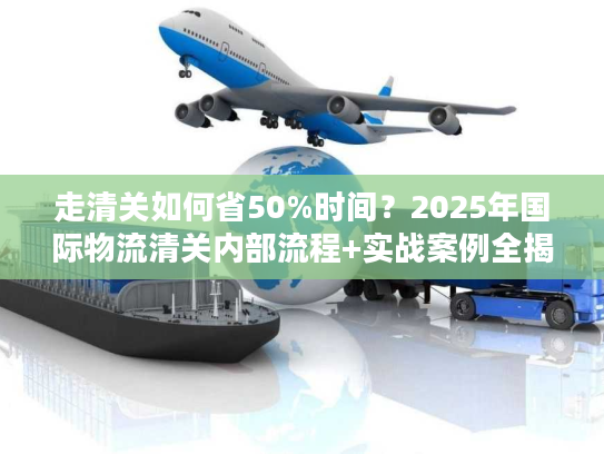走清关如何省50%时间？2025年国际物流清关内部流程+实战案例全揭秘