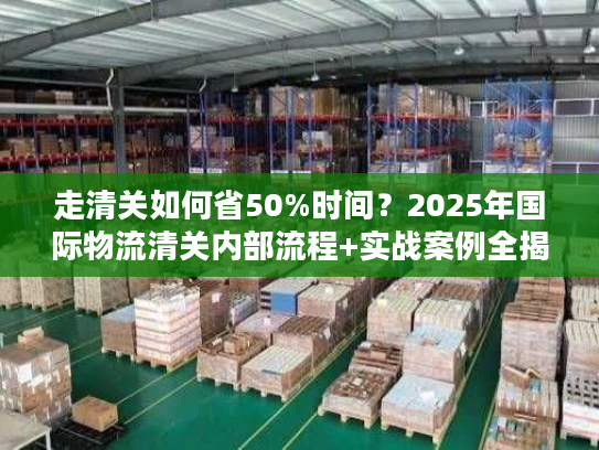 走清关如何省50%时间？2025年国际物流清关内部流程+实战案例全揭秘