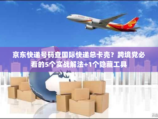 京东快递号码查国际快递总卡壳？跨境党必看的5个实战解法+1个隐藏工具