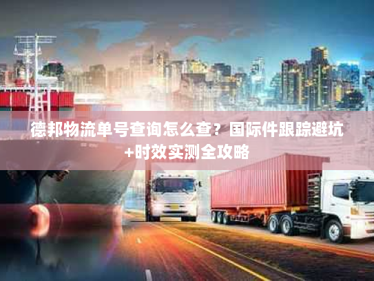 德邦物流单号查询怎么查？国际件跟踪避坑+时效实测全攻略