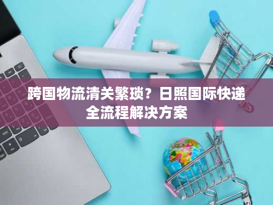 跨国物流清关繁琐?日照国际快递全流程解决方案 跨国物流清关繁琐?日照国际快递全流程解决方案