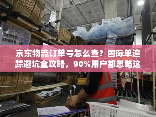 京东物流订单号怎么查？国际单追踪避坑全攻略，90%用户都忽略这3点