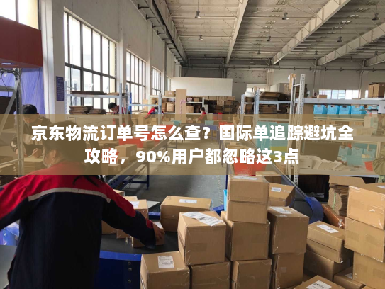 京东物流订单号怎么查?国际单追踪避坑全攻略,90%用户都忽略这3点 京东物流订单号怎么查?国际单追踪避坑全攻略,90%用户都忽略这3点