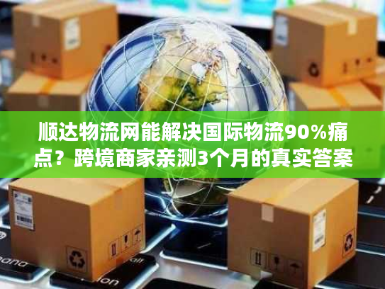 顺达物流网能解决国际物流90%痛点?跨境商家亲测3个月的真实答案 顺达物流网能解决国际物流90%痛点?跨境商家亲测3个月的真实答案