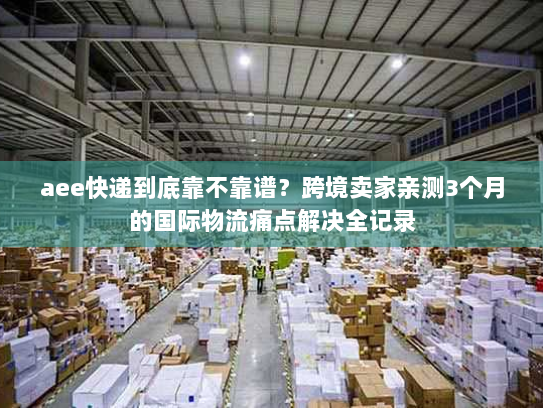 aee快递到底靠不靠谱？跨境卖家亲测3个月的国际物流痛点解决全记录