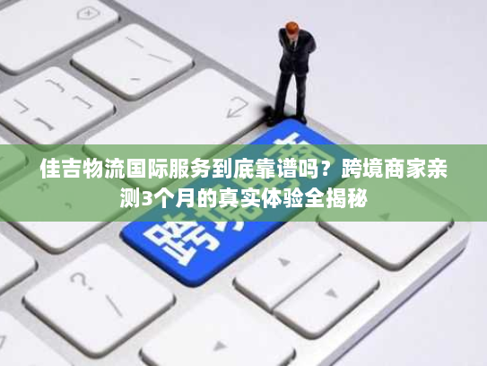 佳吉物流国际服务到底靠谱吗？跨境商家亲测3个月的真实体验全揭秘