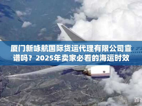 厦门新咏航国际货运代理有限公司靠谱吗？2025年卖家必看的海运时效实测报告