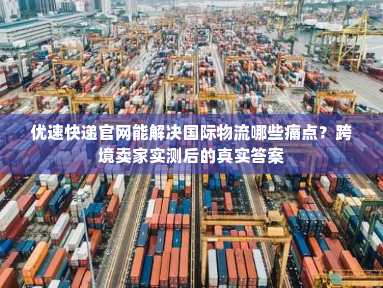 优速快递官网能解决国际物流哪些痛点？跨境卖家实测后的真实答案