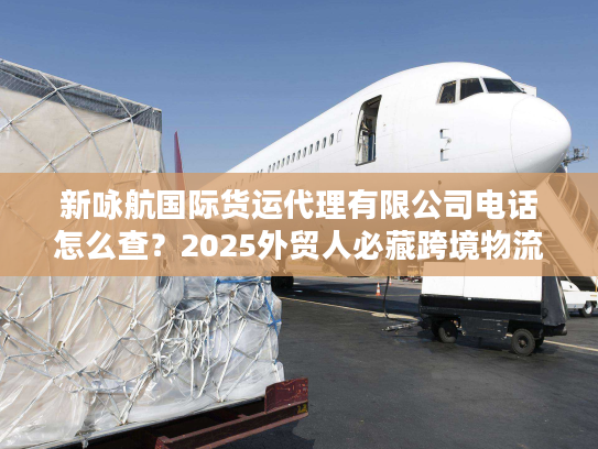 新咏航国际货运代理有限公司电话怎么查？2025外贸人必藏跨境物流实战攻略