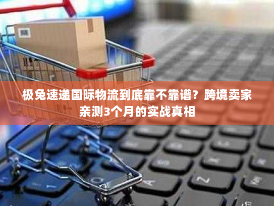 极兔速递国际物流到底靠不靠谱？跨境卖家亲测3个月的实战真相