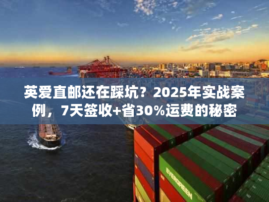 英爱直邮还在踩坑？2025年实战案例，7天签收+省30%运费的秘密