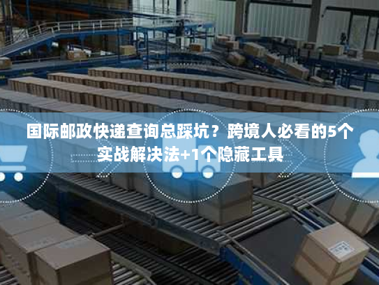 国际邮政快递查询总踩坑？跨境人必看的5个实战解决法+1个隐藏工具