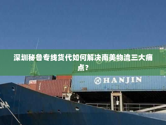 深圳秘鲁专线货代如何解决南美物流三大痛点? 深圳秘鲁专线货代如何解决南美物流三大痛点?