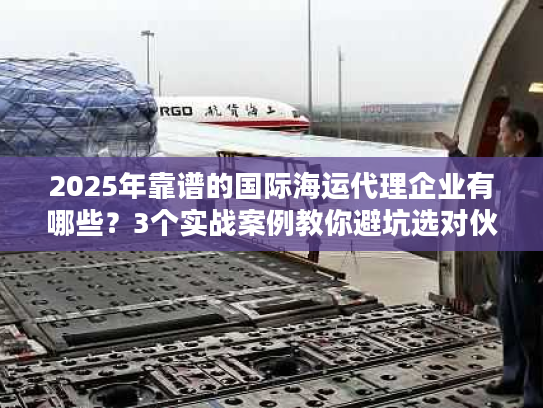 2025年靠谱的国际海运代理企业有哪些？3个实战案例教你避坑选对伙伴