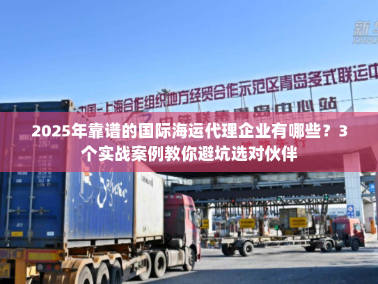 2025年靠谱的国际海运代理企业有哪些？3个实战案例教你避坑选对伙伴